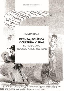 PRENSA, POLÍTICA Y CULTURA VISUAL : EL MOSQUITO (BUENOS AIRES, 1863-1893) / CLAUDIA ROMAN.