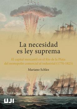 La necesidad es ley suprema. El capital mercantil en el Río de la Plata: del monopolio comercial al industrial (1770-1825)
